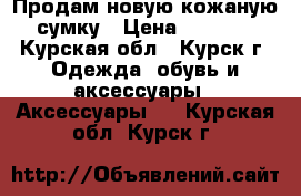 Продам новую кожаную сумку › Цена ­ 2 500 - Курская обл., Курск г. Одежда, обувь и аксессуары » Аксессуары   . Курская обл.,Курск г.